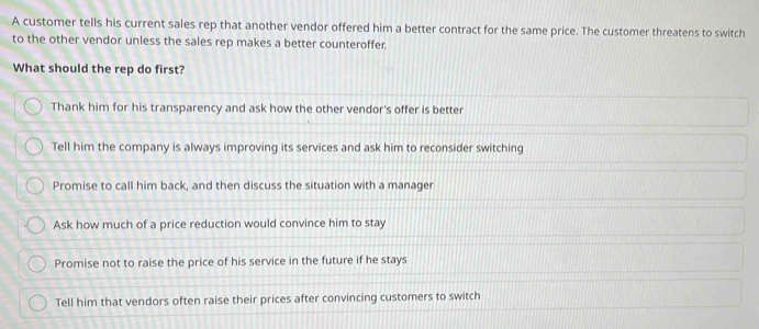 A customer tells his current sales rep that another vendor offered him a better contract for the same price. The customer threatens to switch
to the other vendor unless the sales rep makes a better counteroffer.
What should the rep do first?
Thank him for his transparency and ask how the other vendor's offer is better
Tell him the company is always improving its services and ask him to reconsider switching
Promise to call him back, and then discuss the situation with a manager
Ask how much of a price reduction would convince him to stay
Promise not to raise the price of his service in the future if he stays
Tell him that vendors often raise their prices after convincing customers to switch