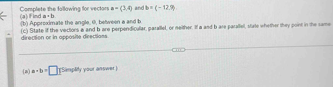 Complete the following for vectors a=langle 3,4rangle and b= -12,9. 
(a) Find a· b. 
(b) Approximate the angle, 0, between a and b. 
(c) State if the vectors a and b are perpendicular, parallel, or neither. If a and b are parallel, state whether they point in the same 
direction or in opposite directions 
(a) a· b=□ (Simplify your answer.)