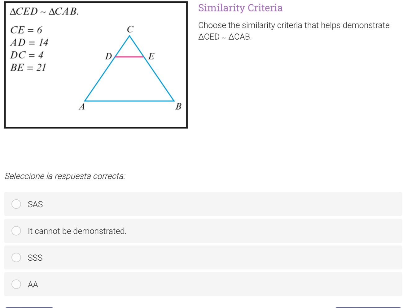 △ CEDsim △ CAB. 
Similarity Criteria
CE=6
Choose the similarity criteria that helps demonstrate
△ CEDsim △ CAB.
AD=14
DC=4
BE=21
Seleccione la respuesta correcta:
SAS
It cannot be demonstrated.
SSS
AA