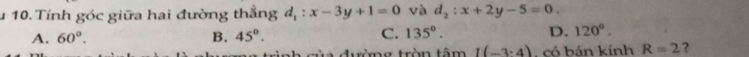 Tính góc giữa hai đường thẳng d_1:x-3y+1=0 và d_2:x+2y-5=0.
A. 60°. B. 45°. C. 135°. D. 120°. 
đường tròn tâm I(-3:4) , có bán kính R=2