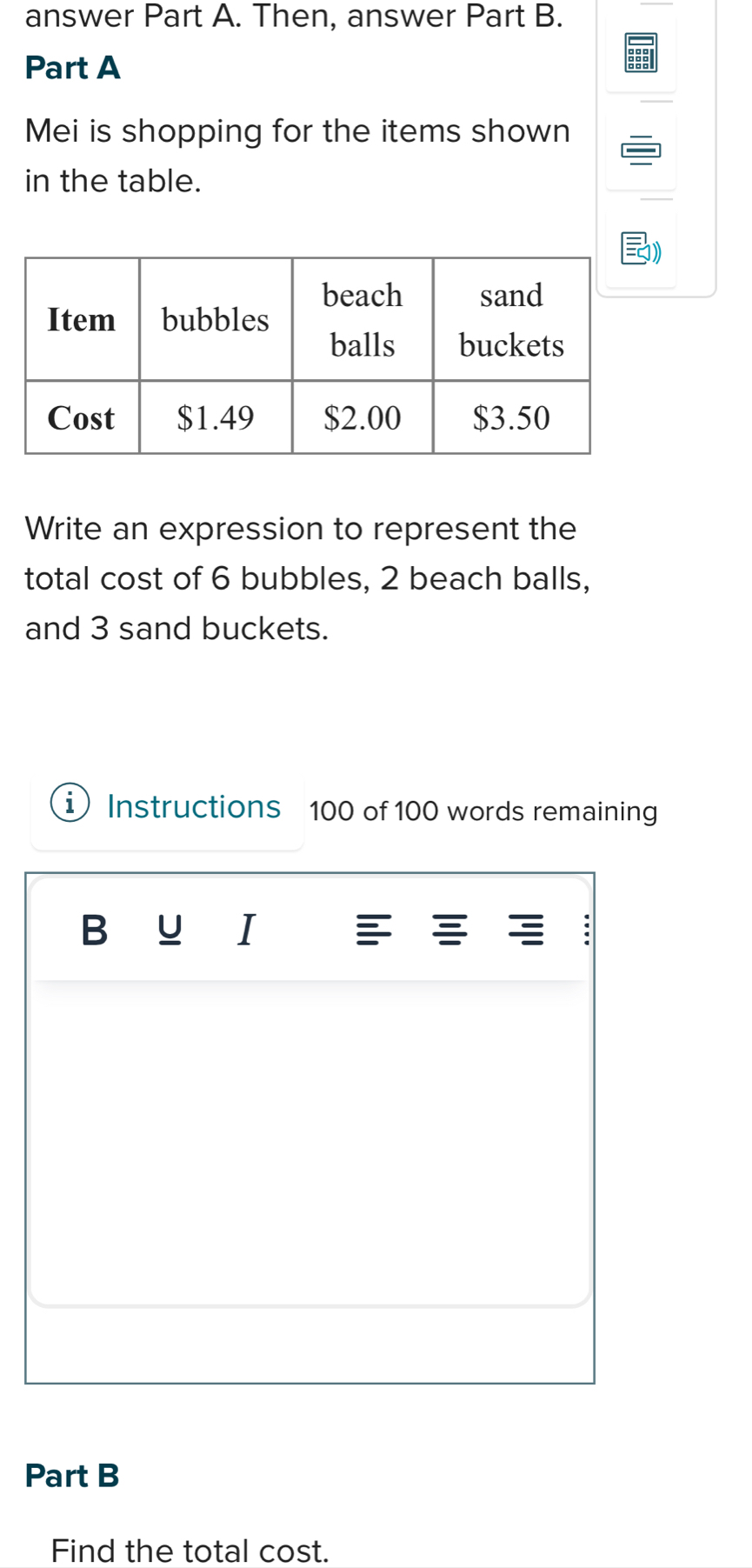 answer Part A. Then, answer Part B. 
Part A 
Mei is shopping for the items shown 
in the table. 
Write an expression to represent the 
total cost of 6 bubbles, 2 beach balls, 
and 3 sand buckets. 
1 Instructions 100 of 100 words remaining 
U I 
Part B 
Find the total cost.