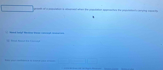 growth of a population is observed when the population approaches the population's carrying capacity. 
Need help? Review these concept resources. 
Read About the Concept 
Rase your confidence to submit your answer. 
2024 McGraw Hill All Rights Reserved Privacy Center Jarms of Use