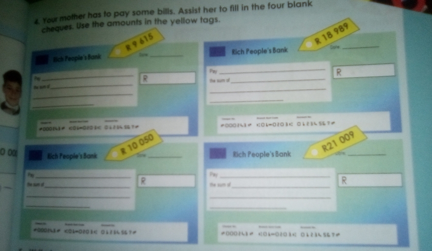 Your mother has to pay some bills. Assist her to fill in the four blank 
cheques. Use the amounts in the yellow tags.
R 9 615
R 18 989
ilich People's Bank Sone _Rich People's Bank Cate_ 
Pej 
_ 
R 
Py 
_ 
_ 
te sn d _R the sum s_ 
_ 
_ 
_ 
≠000(4≠ <060203<tex>< 0113</tex> 5 ?≠ 0O083 □A=○ 23 04 234 56?≠
10 050
○ o0
R21 009
Rich People's Bank _Rich People's Bank 
_ 
Pay_ Pay_ 
R 
the sum of_ the sum of_ 
R 
_ 
_ 
_ 
_ 
≠000?43や <0k=0203 < 0 1 2 34 56 ? ≠ k=○ 23≤ □4234 567