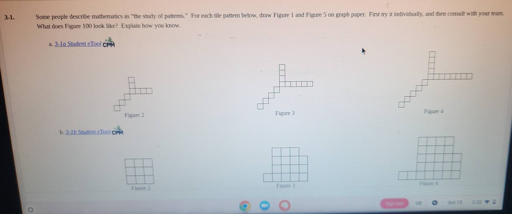 3-1. Some people describe mathematics as “the study of patterns.” For each tile pattern below, draw Figure 1 and Figure 5 on graph paper. First try it individually, and then consult with your tear. 
What does Figure 100 look like? Explain how you know. 
a. 3-1a Student eTool 
Figure 2 Figure 3 Figure 4 
b. 3-1b Student eTool CPM 
Figure 2 Figure 3 
Figure 4 
Oet 13