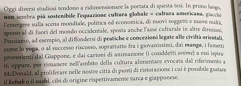 Oggi diversi studiosi tendono a ridimensionare la portata di questa tesi. In primo luogo, 
non sembra più sostenibile lequazione cultura globale = cultura americana, giacché 
lemergere sulla scena mondiale, politica ed economica, di nuovi soggetti e nuove realtà, 
spesso al di fuori del mondo occidentale, sposta anche l’asse culturale in altre direzioni. 
Pensiamo, ad esempio, al diffondersi di pratiche e concezioni legate alle civiltà orientali, 
come lo yoga, o al successo riscosso, soprattutto fra i giovanissimi, dai manga, i fumetti 
provenienti dal Giappone, e dai cartoni di animazione (i cosiddetti anime) a essi ispira- 
ti; oppure, per rimanere nell’ambito della cultura alimentare evocata dal riferimento a 
McDonald, al proliferare nelle nostre città di punti di ristorazione i cui è possibile gustare 
il kebab o il sushi, cibi di origine rispettivamente turca e giapponese.