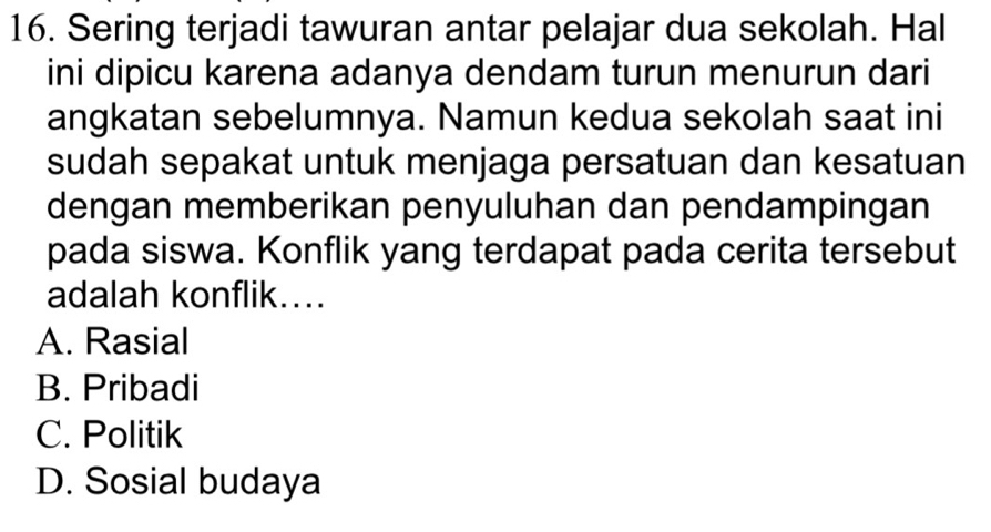 Sering terjadi tawuran antar pelajar dua sekolah. Hal
ini dipicu karena adanya dendam turun menurun dari
angkatan sebelumnya. Namun kedua sekolah saat ini
sudah sepakat untuk menjaga persatuan dan kesatuan
dengan memberikan penyuluhan dan pendampingan
pada siswa. Konflik yang terdapat pada cerita tersebut
adalah konflik...
A. Rasial
B. Pribadi
C. Politik
D. Sosial budaya