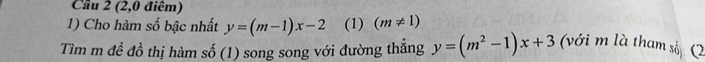 Cầu 2 (2,0 điểm) 
1) Cho hàm số bậc nhất y=(m-1)x-2 (1) (m!= 1)
Tìm m để đồ thị hàm số (1) song song với đường thẳng y=(m^2-1)x+3 (với m là tham số) (2