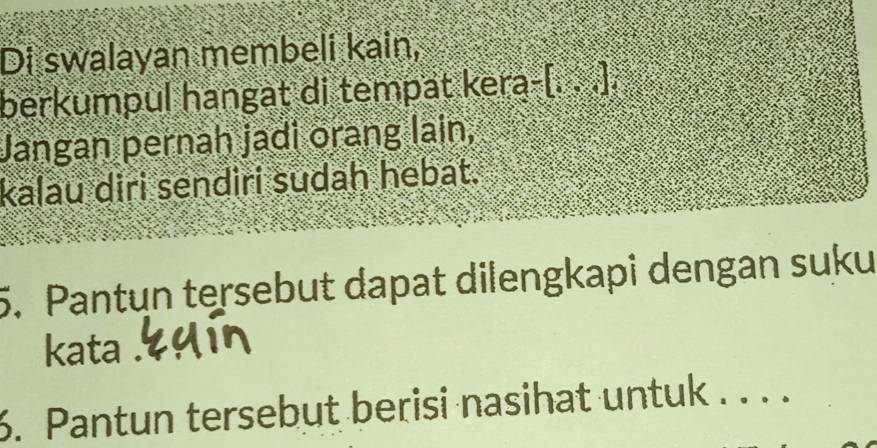 Di swalayan membeli kain, 
berkumpul hangat di tempät kera-[. . .]. 
Jangan pernah jadi orang lain, 
kalau diri sendiri sudah hebat. 
5. Pantun tersebut dapat dilengkapi dengan suku 
kata . 
6. Pantun tersebut berisi nasihat untuk . . . .