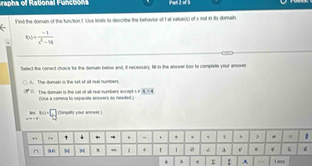 Graphs of Rational Functions Part 2 of 5

Find the domain of the function f. Use limits to describe the behavior of f at value(s) of x not in its domain.
f(x)= (-1)/x^2-16 
Select the correct choice for the domain below and, if necessary, fill in the answer box to complete your answer.
A. The domain is the set of all real numbers
B. The domain is the set of all real numbers except x 4-4
(Use a comma to separate answers as needed.)
limlimits _xto -4^-f(x)=□ (Simplifyyouransw of
0 μ σ x ,,, Less