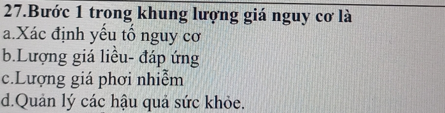 Bước 1 trong khung lượng giá nguy cơ là
a.Xác định yếu tổ nguy cơ
b.Lượng giá liều- đáp ứng
c.Lượng giá phơi nhiễm
d.Quản lý các hậu quả sức khỏe.