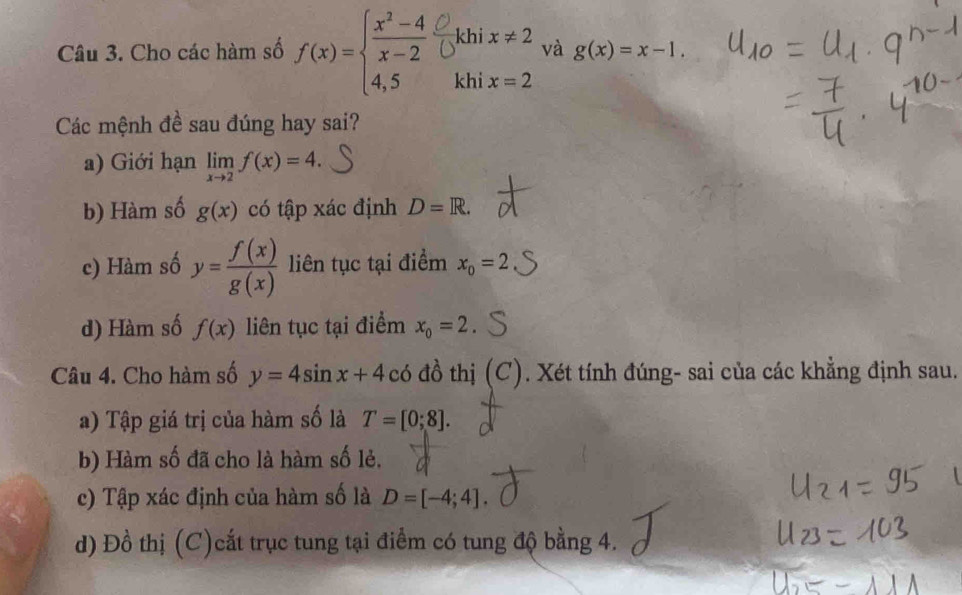 khi x!= 2 và g(x)=x-1. 
Câu 3. Cho các hàm số f(x)=beginarrayl  (x^2-4)/x-2 . 4,5endarray. khi x=2
Các mệnh đề sau đúng hay sai?
a) Giới hạn limlimits _xto 2f(x)=4.
b) Hàm số g(x) có tập xác định D=R.
c) Hàm số y= f(x)/g(x)  liên tục tại điểm x_0=2
d) Hàm số f(x) liên tục tại điểm x_0=2
Câu 4. Cho hàm số y=4sin x+4co đồ thị (C). Xét tính đúng- sai của các khẳng định sau.
a) Tập giá trị của hàm số là T=[0;8]. 
b) Hàm số đã cho là hàm số lẻ.
c) Tập xác định của hàm số là D=[-4;4]. 
d) Đồ thị (C)cất trục tung tại điểm có tung độ bằng 4.