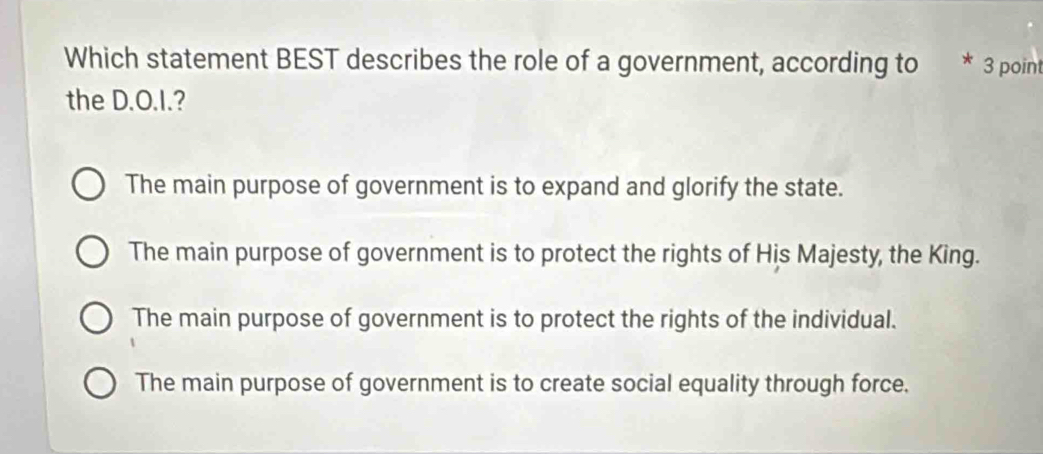 Which statement BEST describes the role of a government, according to 3 point
the D.O.I.?
The main purpose of government is to expand and glorify the state.
The main purpose of government is to protect the rights of His Majesty, the King.
The main purpose of government is to protect the rights of the individual.
The main purpose of government is to create social equality through force.