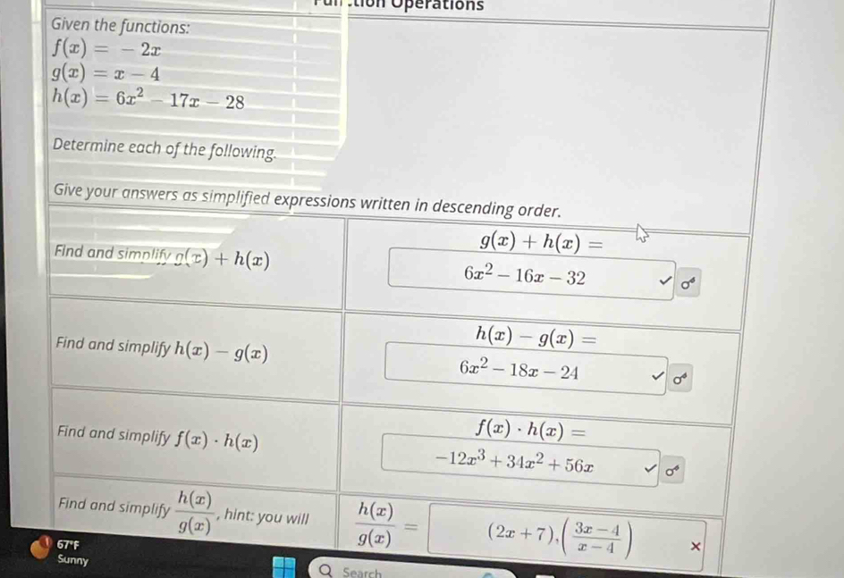 tion Operations 
Given the functions:
f(x)=-2x
g(x)=x-4
h(x)=6x^2-17x-28
Determine each of the following. 
Give your answers as simplified expressions written in descending order. 
Find and simplify g(x)+h(x)
g(x)+h(x)=
6x^2-16x-32
h(x)-g(x)=
Find and simplify h(x)-g(x) 6x^2-18x-24 sigma^4
f(x)· h(x)=
Find and simplify f(x)· h(x) -12x^3+34x^2+56x sigma^4
Find and simplify  h(x)/g(x)  , hint: you will  h(x)/g(x) =(2x+7),( (3x-4)/x-4 ) * 
67°F 
Sunny 
Search