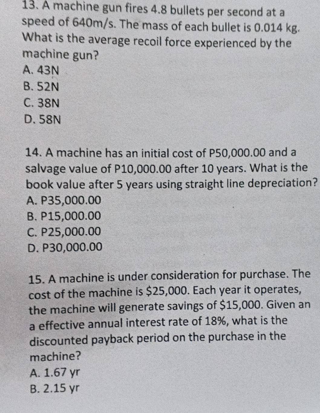 A machine gun fires 4.8 bullets per second at a
speed of 640m/s. The mass of each bullet is 0.014 kg.
What is the average recoil force experienced by the
machine gun?
A. 43N
B. 52N
C. 38N
D. 58N
14. A machine has an initial cost of P50,000.00 and a
salvage value of P10,000.00 after 10 years. What is the
book value after 5 years using straight line depreciation?
A. P35,000.00
B. P15,000.00
C. P25,000.00
D. P30,000.00
15. A machine is under consideration for purchase. The
cost of the machine is $25,000. Each year it operates,
the machine will generate savings of $15,000. Given an
a effective annual interest rate of 18%, what is the
discounted payback period on the purchase in the
machine?
A. 1.67 yr
B. 2.15 yr