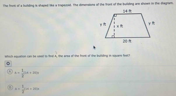 The front of a building is shaped like a trapezoid. The dimensions of the front of the building are shown in the diagram.
Which equation can be used to find A, the area of the front of the building in square feet?
a A= 1/2 (14+20)y
A= 1/2 (14+20)x