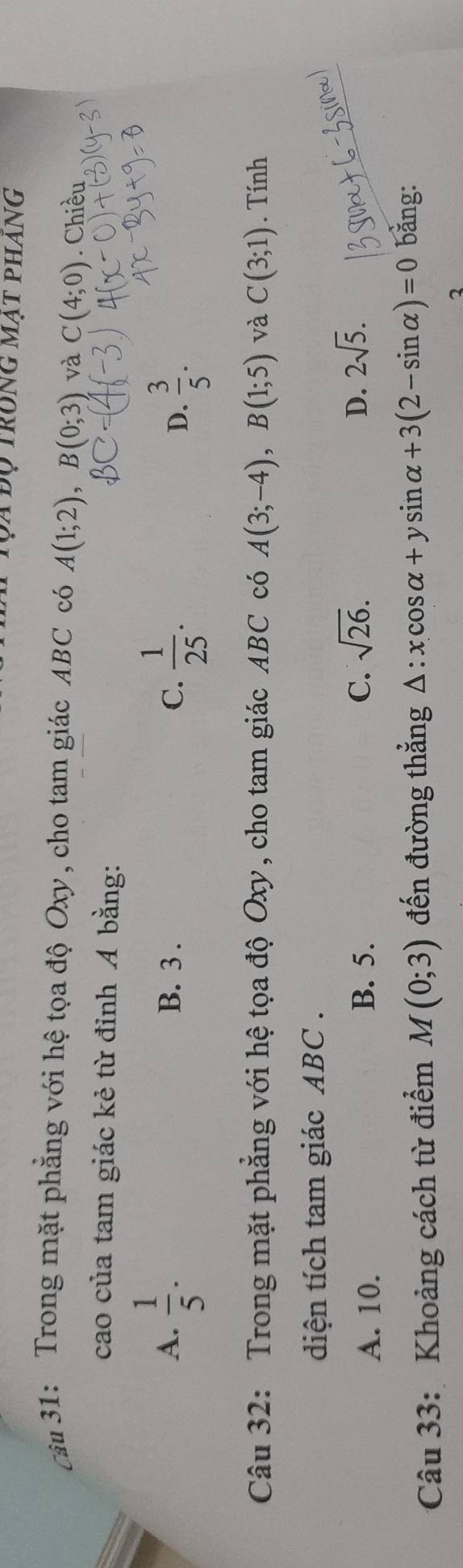 Tọa độ trong mạt phang
cảu 31: Trong mặt phẳng với hệ tọa độ Oxy, cho tam giác ABC có A(1;2), B(0;3) và C(4;0). Chiều
cao của tam giác kẻ từ đỉnh A bằng:
A.  1/5 . B. 3.
C.  1/25 . D.  3/5 . 
Câu 32: Trong mặt phẳng với hệ tọa độ Oxy, cho tam giác ABC có A(3;-4), B(1;5) và C(3;1). Tính
diện tích tam giác ABC.
D.
A. 10. B. 5. C. sqrt(26). 2sqrt(5). 
Câu 33: Khoảng cách từ điểm M(0;3) đến đường thắng △ :xcos alpha +ysin alpha +3(2-sin alpha )=0 bằng:
2