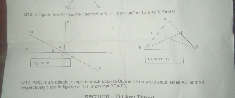 In figure, line XY and MN intersect at O. if ∠ POY=90° and a:b=2:3. Find C. 
Figure no. 17 
Q17. ABC is an altitude triangle in which altitudes BE and CF drawn to equal sides AC and AB
respectively ( see in figure no. 17). Show that BE=FC
SECTION - D ( Any Three)