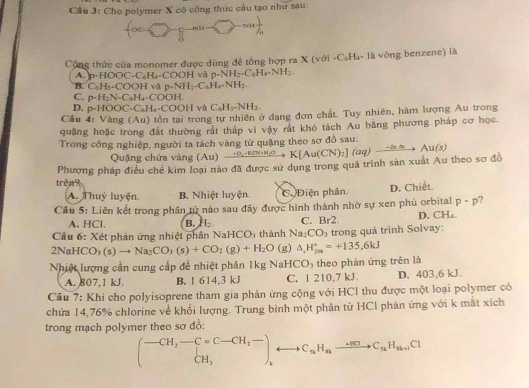 Cho polymer X có công thức cầu tạo như sau:
-NHfrac n
Cộng thức của monomer được dùng để tổng hợp ra X (với - C_6H_4- là vòng benzene) là
A. p-HOOC-C₆H₄-COOH và p-NH_2-C_6H_4-NH_2.
B. C_6H_5-COO H và p-NH_2-C_6H_4-NH_2.
C. p-H_2N-C_6H_4-COOH.
D. p-HOOC-C_5H_4-COOH và C_6H_5-NH_2.
Câu 4: Vàng (Au) tồn tại trong tự nhiên ở dạng đơn chất. Tuy nhiên, hàm lượng Au trong
quặng hoặc trong đất thường rất thắp vì vậy rất khó tách Au bằng phương pháp cơ học.
Trong công nghiệp, người ta tách vàng từ quặng theo sơ đồ sau:
Quặng chứa vàng (Au) xrightarrow +O_2-KCN+H_2OK[Au(CN)_2](aq)xrightarrow +ZAuAu(s)
Phương pháp điều chế kim loại nào đã được sử dụng trong quá trình sản xuất Au theo sơ đồ
trên?
A. Thuỷ luyện. B. Nhiệt luyện C Điện phân. D. Chiết.
Câu 5: Liên kết trong phân từ nào sau đây được hình thành nhờ sự xen phủ orbital p-p ?
A. HCl. B. H_2. C. Br2. D. CH₄.
Câu 6: Xét phản ứng nhiệt phân NaHCO_3 thành Na_2CO_3 trong quá trình Solvay:
2NaHCO_3(s)to Na_2CO_3(s)+CO_2(g)+H_2O (g) △ _rH_(298)°=+135,6kJ
Nhiệt lượng cần cung cấp để nhiệt phân 1kg NaHCO₃ theo phản ứng trên là
A. 807,1 kJ. B. 1 614,3 kJ C. 1 210,7 kJ. D. 403,6 kJ.
Câu 7: Khi cho polyisoprene tham gia phản ứng cộng với HCl thu được một loại polymer có
chứa 14,76% chlorine về khối lượng. Trung bình một phân từ HCl phản ứng với k mắt xích
trong mạch polymer theo sơ đồ:
(beginarrayr -CH_2-C=C-CH_2overline - CH_3endarray ,H_s_kH_skH_skC_sk+1Cl