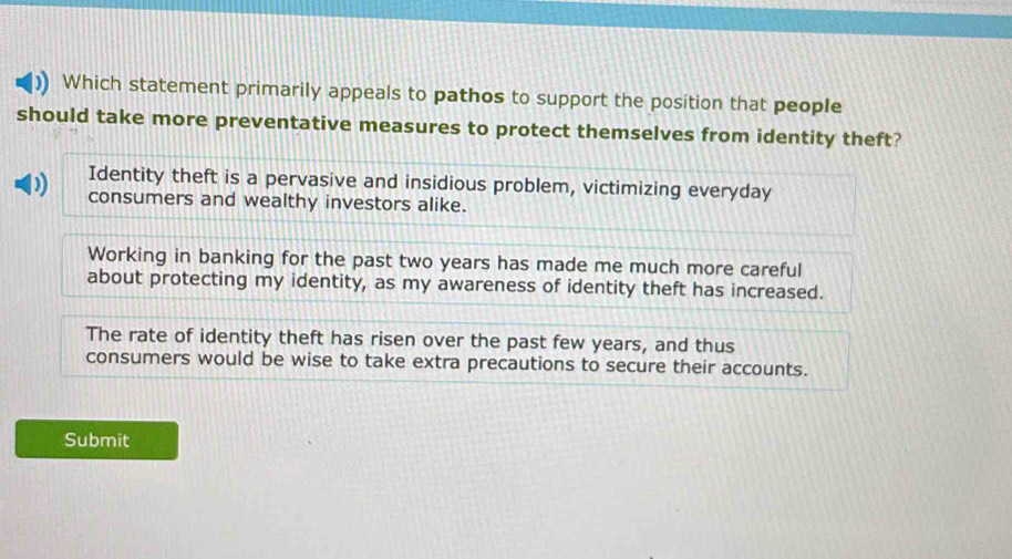 Which statement primarily appeals to pathos to support the position that people
should take more preventative measures to protect themselves from identity theft?
Identity theft is a pervasive and insidious problem, victimizing everyday
consumers and wealthy investors alike.
Working in banking for the past two years has made me much more careful
about protecting my identity, as my awareness of identity theft has increased.
The rate of identity theft has risen over the past few years, and thus
consumers would be wise to take extra precautions to secure their accounts.
Submit