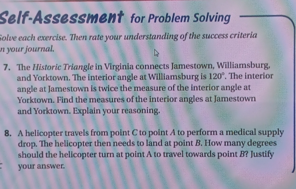 Self-Assessment for Problem Solving 
Solve each exercise. Then rate your understanding of the success criteria 
n your journal. 
7. The Historic Triangle in Virginia connects Jamestown, Williamsburg, 
and Yorktown. The interior angle at Williamsburg is 120°. The interior 
angle at Jamestown is twice the measure of the interior angle at 
Yorktown. Find the measures of the interior angles at Jamestown 
and Yorktown. Explain your reasoning. 
8. A helicopter travels from point C to point A to perform a medical supply 
drop. The helicopter then needs to land at point B. How many degrees 
should the helicopter turn at point A to travel towards point B? Justify 
your answer.