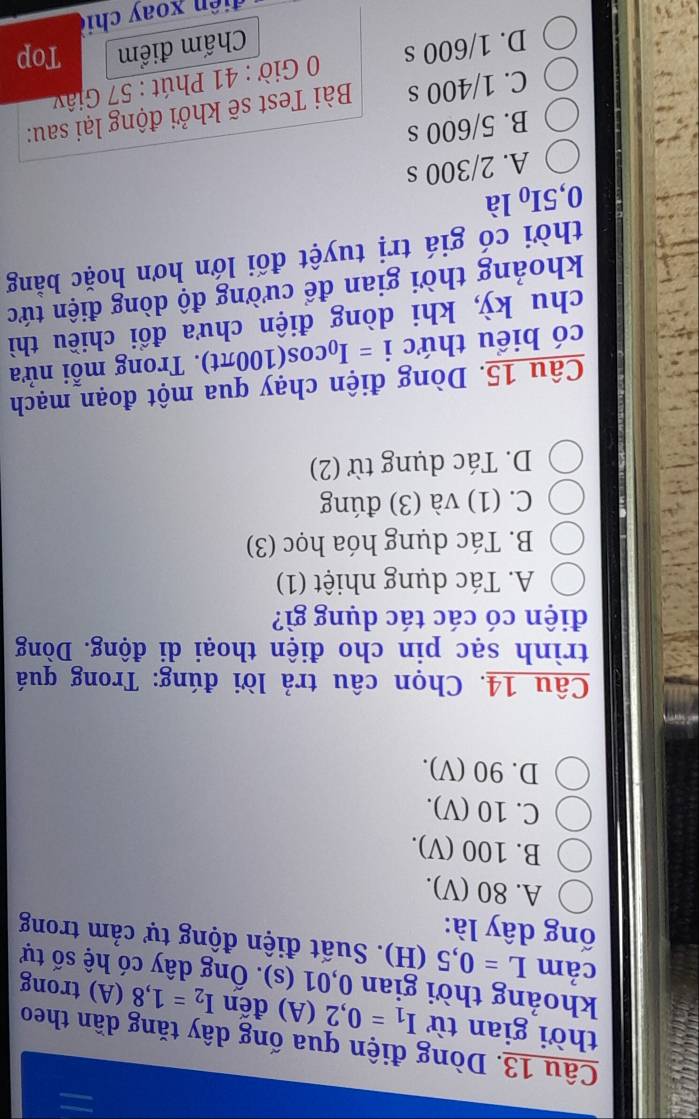 Dòng điện qua ống dây tăng dần theo
thời gian từ I_1=0,2(A) đến I_2=1,8(A) trong
khoảng thời gian 0,01(s). Ông dây có hệ số tự
cảm L=0,5(H) 0. Suất điện động tự cảm trong
ổng dây là:
A. 80 (V).
B. 100 (V).
C. 10 (V).
D. 90 (V).
Câu 14. Chọn câu trả lời đúng: Trong quá
trình sạc pin cho điện thoại di động. Dòng
điện có các tác dụng gì?
A. Tác dụng nhiệt (1)
B. Tác dụng hóa học (3)
C. (1) và (3) đúng
D. Tác dụng từ (2)
Câu 15. Dòng điện chạy qua một đoạn mạch
có biểu thức i=I_0cos (100π t). Trong mỗi nửa
chu kỳ, khi dòng điện chưa đổi chiều thì
khoảng thời gian để cường độ dòng điện tức
thời có giá trị tuyệt đối lớn hơn hoặc bằng
0,5I_0 là
A. 2/300 s
B. 5/600 s
C. 1/400 s Bài Test sẽ khởi động lại sau:
D. 1/600 s 0 Giờ : 41 Phút : 57 Giây
Chấm điểm Top
d i ê n xoay chi