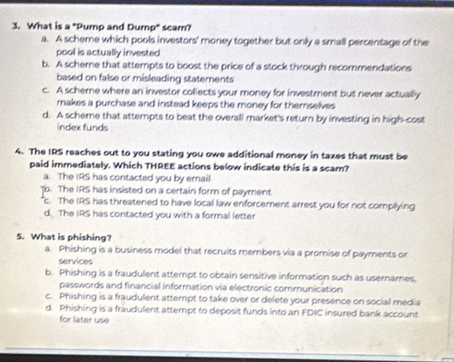 What is a "Pump and Dump" scam?
a. A scheme which pools investors' money together but only a small percentage of the
pool is actually invested
b. A scheme that attempts to boost the price of a stock through recommendations
based on false or misleading statements
c. A scheme where an investor collects your money for investment but never actually
makes a purchase and instead keeps the money for themselves
d. A scheme that attempts to beat the overall market's return by investing in high-cost
index funds
4. The IRS reaches out to you stating you owe additional money in taxes that must be
paid immediately. Which THREE actions below indicate this is a scam?
a. The IRS has contacted you by email
Yo. The IRS has insisted on a certain form of payment
c. The IRS has threatened to have local law enforcement arrest you for not complying
d. The IRS has contacted you with a formal letter
5. What is phishing?
a. Phishing is a business model that recruits members via a promise of payments or
services
b. Phishing is a fraudulent attempt to obtain sensitive information such as usemames,
passwords and financial information via electronic communication
c. Phishing is a fraudulent attempt to take over or delete your presence on social media
d. Phishing is a fraudulent atterpt to deposit funds into an FDIC insured bank account
for later use