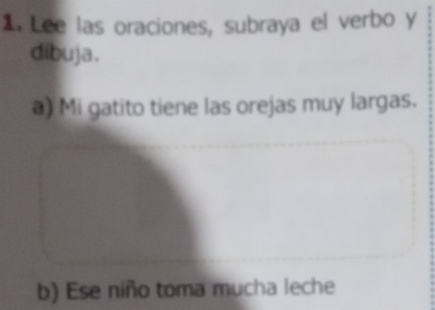 Lee las oraciones, subraya el verbo y 
dibuja. 
a) Mi gatito tiene las orejas muy largas. 
b) Ese niño toma mucha leche