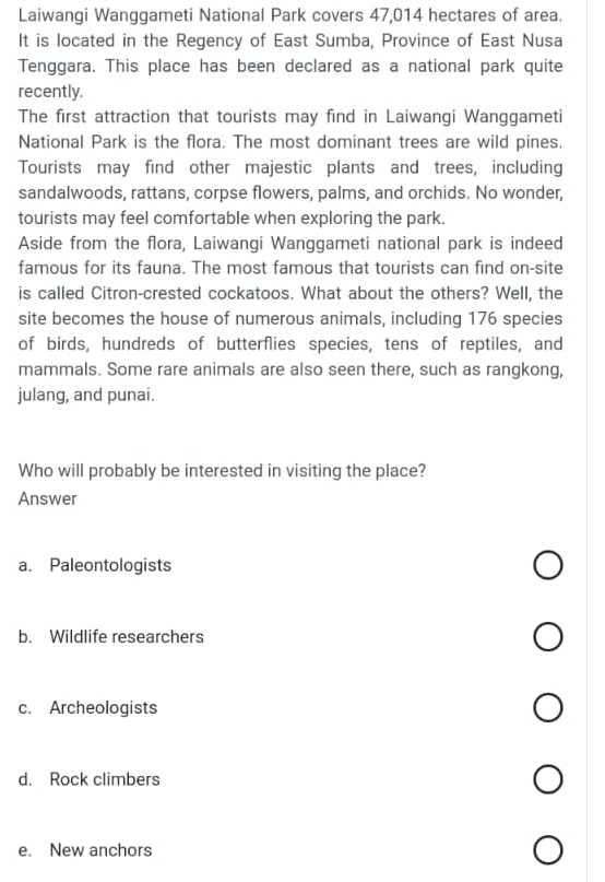 Laiwangi Wanggameti National Park covers 47,014 hectares of area.
It is located in the Regency of East Sumba, Province of East Nusa
Tenggara. This place has been declared as a national park quite
recently.
The first attraction that tourists may find in Laiwangi Wanggameti
National Park is the flora. The most dominant trees are wild pines.
Tourists may find other majestic plants and trees, including
sandalwoods, rattans, corpse flowers, palms, and orchids. No wonder,
tourists may feel comfortable when exploring the park.
Aside from the flora, Laiwangi Wanggameti national park is indeed
famous for its fauna. The most famous that tourists can find on-site
is called Citron-crested cockatoos. What about the others? Well, the
site becomes the house of numerous animals, including 176 species
of birds, hundreds of butterflies species, tens of reptiles, and
mammals. Some rare animals are also seen there, such as rangkong,
julang, and punai.
Who will probably be interested in visiting the place?
Answer
a. Paleontologists
b. Wildlife researchers
c. Archeologists
d. Rock climbers
e. New anchors