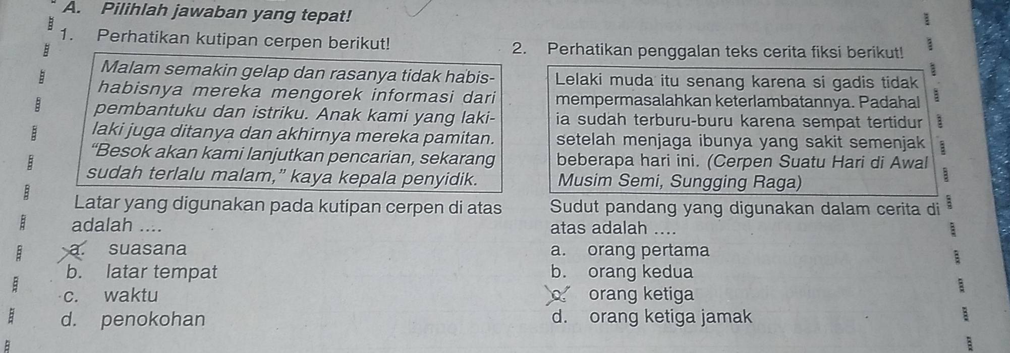 Pilihlah jawaban yang tepat!
1. Perhatikan kutipan cerpen berikut!
2. Perhatikan penggalan teks cerita fiksi berikut! 3
a
Malam semakin gelap dan rasanya tidak habis- Lelaki muda itu senang karena si gadis tidak
habisnya mereka mengorek informasi dari mempermasalahkan keterlambatannya. Padahal
B pembantuku dan istriku. Anak kami yang laki- ia sudah terburu-buru karena sempat tertidur
laki juga ditanya dan akhirnya mereka pamitan.
B setelah menjaga ibunya yang sakit semenjak B
“Besok akan kami lanjutkan pencarian, sekarang
B beberapa hari ini. (Cerpen Suatu Hari di Awal
sudah terlalu malam,” kaya kepala penyidik. Musim Semi, Sungging Raga)
B
Latar yang digunakan pada kutipan cerpen di atas Sudut pandang yang digunakan dalam cerita di 2
adalah .... atas adalah .... :
: a. suasana a. orang pertama
b. latar tempat b. orang kedua
B
c. waktu orang ketiga
:
B d. penokohan d. orang ketiga jamak
:
B