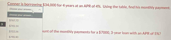 Conner is borrowing $34,000 for 4 years at an APR of 4%. Using the table, find his monthly payment.
choose your answer...
choose your answer...
$767.72
3 $745.14
$722.56 )unt of the monthly payments for a $7000, 3-year loan with an APR of 5%?
$790.30