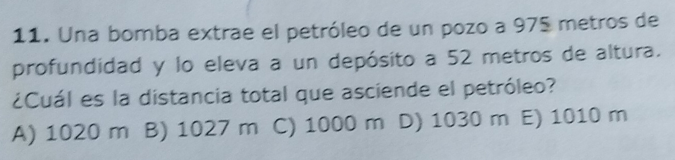 Una bomba extrae el petróleo de un pozo a 975 metros de
profundidad y lo eleva a un depósito a 52 metros de altura.
¿Cuál es la distancia total que asciende el petróleo?
A) 1020 m B) 1027 m C) 1000 m D) 1030 m E) 1010 m