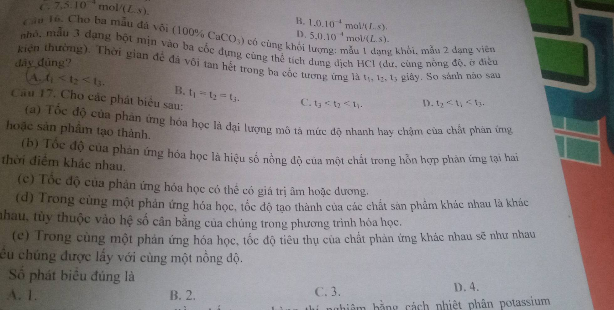 C. 7,5.10^(-4) mol (L.s)
B. 1.0.10^(-4)mol/(L.s).
D、 5,0.10^(-4)mol/(L.s).
Câu Tổ. Cho ba mẫu đá vôi ( 100% CaCO_3) có cùng khối lượng: mẫu 1 dạng khối, mẫu 2 dạng viên
nhỏ, mẫu 3 dạng bột mịn vào ba cốc đựng cùng thể tích dung dịch HCl (dư, cùng nồng độ, ở điều
đây đúng?
kiện thường). Thời gian để đá vôi tan hết trong ba cốc tương ứng là t_1,t_2,t_3 giây. So sánh nào sau
A. t_1
B. t_1=t_2=t_3.
Câu 17. Cho các phát biểu sau:
C. t_3 D. t_2
(a) Tốc độ của phản ứng hóa học là đại lượng mô tả mức độ nhanh hay chậm của chất phản ứng
hoặc sản phầm tạo thành.
(b) Tốc độ của phản ứng hóa học là hiệu số nồng độ của một chất trong hỗn hợp phản ứng tại hai
thời điểm khác nhau.
(c) Tốc độ của phản ứng hóa học có thể có giá trị âm hoặc dương.
(d) Trong cùng một phản ứng hóa học, tốc độ tạo thành của các chất sản phầm khác nhau là khác
nhau, tùy thuộc vào hệ số cân bằng của chúng trong phương trình hóa học.
(e) Trong cùng một phản ứng hóa học, tốc độ tiêu thụ của chất phản ứng khác nhau sẽ như nhau
êu chúng được lấy với cùng một nồng độ.
Số phát biểu đúng là
A. 1. B. 2. D. 4.
C. 3.
bằng cách nhiệt phân potassium