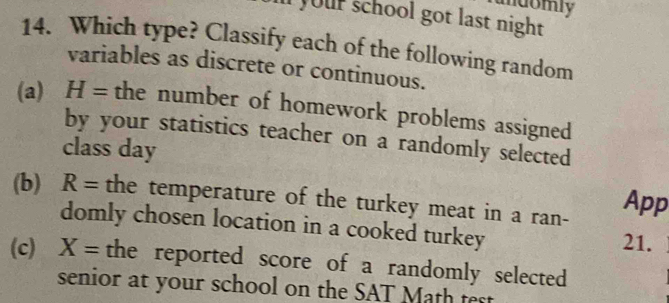 mdomly
your school got last night 
14. Which type? Classify each of the following random
variables as discrete or continuous.
(a) H= the number of homework problems assigned
by your statistics teacher on a randomly selected
class day
(b) R= the temperature of the turkey meat in a ran- App
domly chosen location in a cooked turkey
21.
(c) X= the reported score of a randomly selected
senior at your school on the SAT Math test