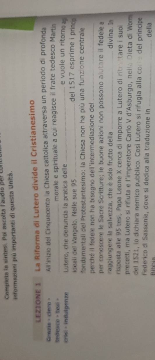 Completa la sintesi. Poi ascolta l'audio per conU 
informazioni più importanti di questa Unità. 
LEZIONE 1 La Riforma di Lutero divide il Cristianesimo 
Grazia · clero · All'inizio del Cinquecento la Chiesa cattolica attraversa un periodo di profonda 
tedesco ， tesi > _morale e spirituale a cui reagisce il frate tedesco Martn 
crisi · indulgenze Lutero, che denuncia la pratica delle_ 
e vuole un ritoro 
ideali del Vangelo. Nelle sue 95 _ 
del 1517 esprime i princ 
fondamentall del Protestantesimo: la Chiesa non ha più una funzione centrale 
perché il fedele non ha bisogno dell’intermediazione del_ 
per conoscere le Sacre Scritture; le buone azioni non possono aiutare il fedele a 
raggiungere la salvezza, che è solo frutto della _divina. In 
risposta alle 95 tesi, Papa Leone X cerca di imporre a Lutero di ritrettare i suoi 
precetti, ma Lutero si rifiuta e l'imperatore Carlo V d’Asburgo, neil Dieta di Wom 
del 1521, lo dichiara nemico pubblico. Così Lutero sí rifugia alla con del principe 
Federico di Sassonia, dove si dedica alla traduzione in_ 
Bíbbia 
della