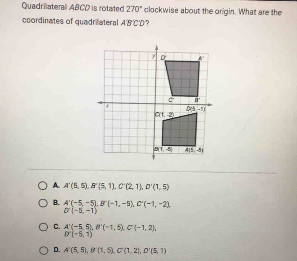 Quadrilateral ABCD is rotated 270° clockwise about the origin. What are the
coordinates of quadrilateral A'B'C'D ?
A. A'(5,5) B'(5,1) C'(2,1) D'(1,5)
B. A'(-5,-5) B'(-1,-5) C'(-1,-2)
D'(-5,-1)
c. A'(-5,5), D'(-5,1),
B'(-1,5) C'(-1,2)
D. A'(5,5) _ B'(1,5) C'(1,2) D'(5,1)