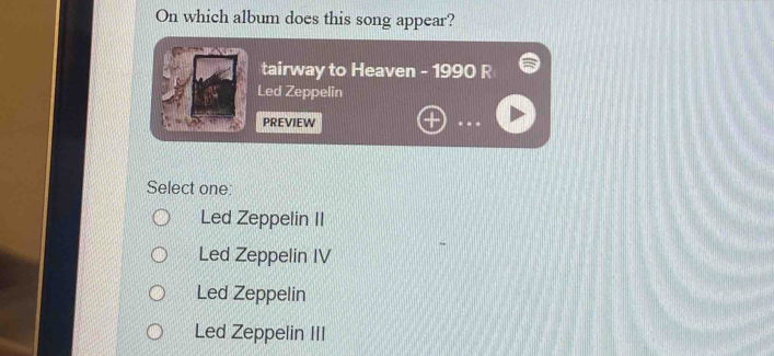 On which album does this song appear?
tairway to Heaven - 1990 R
Led Zeppelin
PREVIEW
Select one:
Led Zeppelin II
Led Zeppelin IV
Led Zeppelin
Led Zeppelin III