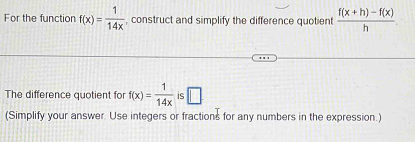 For the function f(x)= 1/14x  , construct and simplify the difference quotient  (f(x+h)-f(x))/h . 
The difference quotient for f(x)= 1/14x  is □. 
(Simplify your answer. Use integers or fractions for any numbers in the expression.)