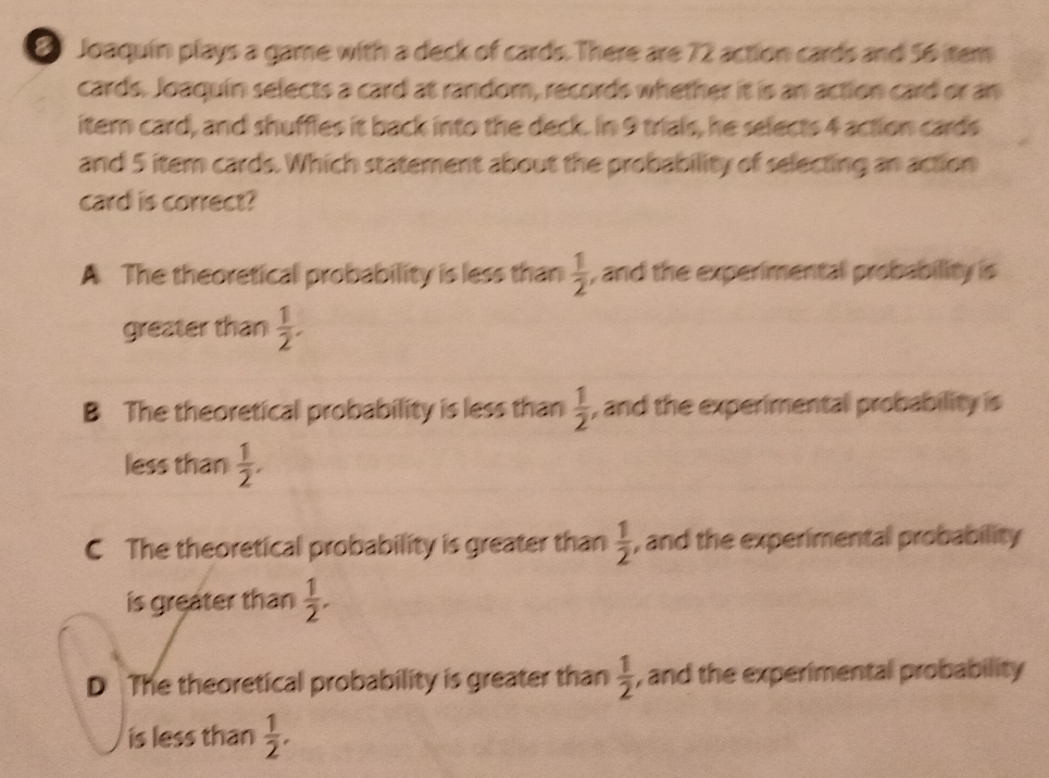 Joaquín plays a game with a deck of cards. There are 72 action cards and 56 tem
cards. Joaquín selects a card at random, records whether it is an action card or an
itern card, and shuffles it back into the deck. In 9 trials, he selects 4 action cards
and 5 itern cards. Which statement about the probability of selecting an action
card is correct?
A The theoretical probability is less than  1/2  , and the experimental probability is 
greater than  1/2 .
B The theoretical probability is less than  1/2  , and the experimental probability is 
less than  1/2 .
C The theoretical probability is greater than  1/2  , and the experimental probability 
is greater than  1/2 .
D The theoretical probability is greater than  1/2  , and the experimental probability 
is less than  1/2 ,