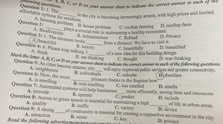 B, C, or D on your answer sheet to indicate the correct answer to each of the
Jollowing questions.
Question 1: 1. The
in the city is becoming increasingly severe, with high prices and limited
affordable options for residents.
A. housing problem
Question 2: _B. house problem C. rooftop farming D. rooftop farm
plays a crucial role in maintaining a healthy ecosystem.
A. Biodiversity
B. Infrastructure C. Refund D. Privacy
Question 3: 1. The museum looks from a distance. We have to visit it.
A.beautiful B. beauty C. beautifully D. beautified
Question 4: 6. Please stop talking. I_ of a new idea for this building design.
A. think
B. am thinking C. thought D. was thinking
Mark the letter A, B, C, or D on your answer sheet to indicate the correct answer to each of the following questions.
Question 5: As cities become smarter, city_ will enjoy improved public services and greater connectivity.
A. neighbours B. individuals C. suburbs D. dwellers
Question 6: Now, the room
pleasant thanks to the fragrant bow.
A. is smelling _B. was smelling C. has smelled D. smells
Question 7: Automated systems will help businesses _more efficiently, saving time and resources.
A. provide B. operate C. predict D. include
Question 8: Access to green spaces is essential for maintaining a high_ of life in urban areas.
A. quality B. traffic C. variety D. device
Question 9: A strong_ of community is essential for creating a supportive environment in the city 
A. attraction B. sense C. key D. privacy
Read the following advertisement announ cem