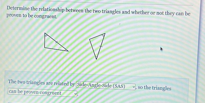 Determine the relationship between the two triangles and whether or not they can be 
proven to be congruent. 
The two triangles are related by [Side-Angle-Side (SAS) , so the triangles 
can be proven congruent