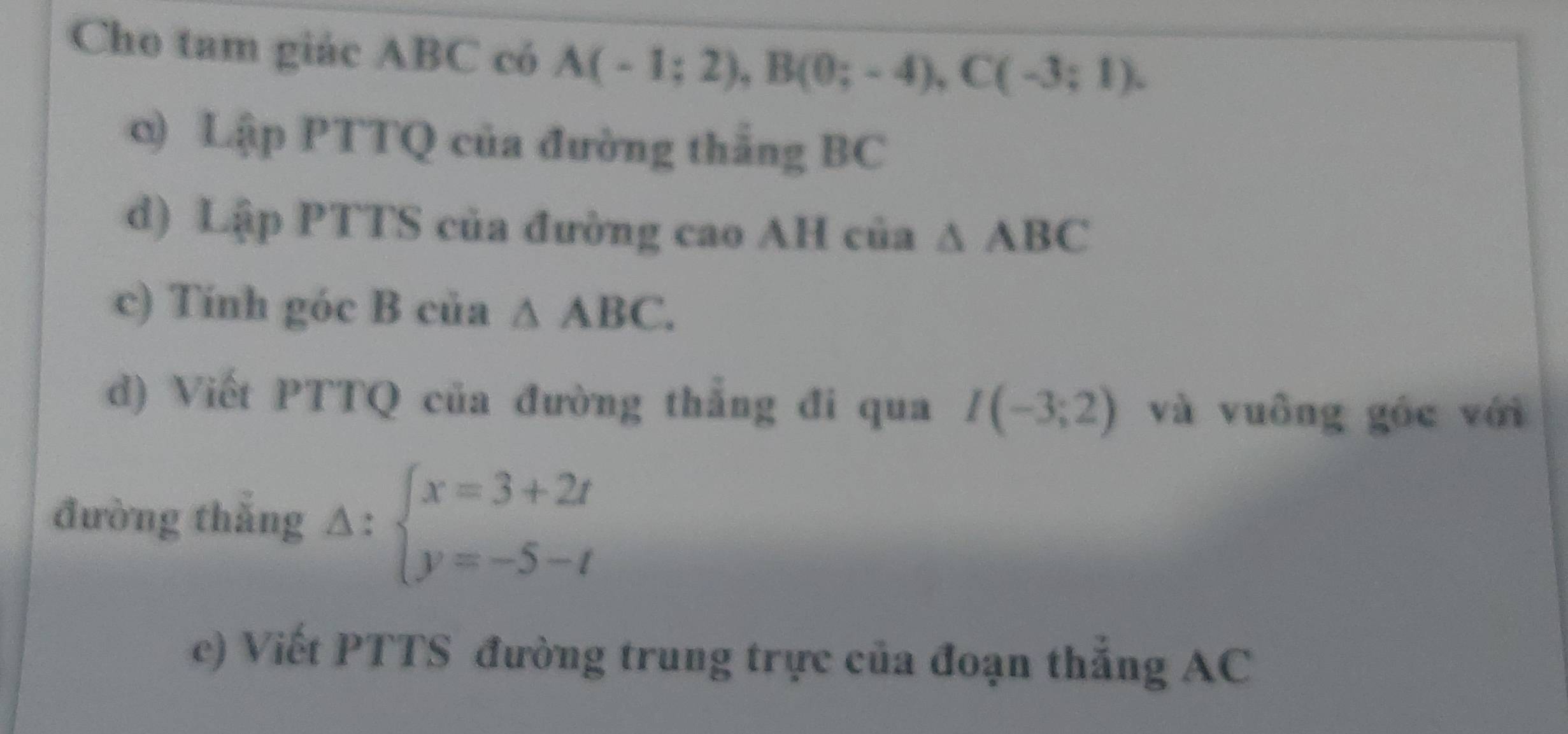 Cho tam giác ABC có A(-1;2), B(0;-4), C(-3;1). 
0) Lập PTTQ của đường thắng BC
d) Lập PTTS của đường cao AH của △ ABC
c) Tính góc B của △ ABC. 
d) Viết PTTQ của đường thắng đi qua I(-3;2) và vuông góc với 
đường thắng Delta :beginarrayl x=3+2t y=-5-tendarray.
c) Viết PTTS đường trung trực của đoạn thắng AC