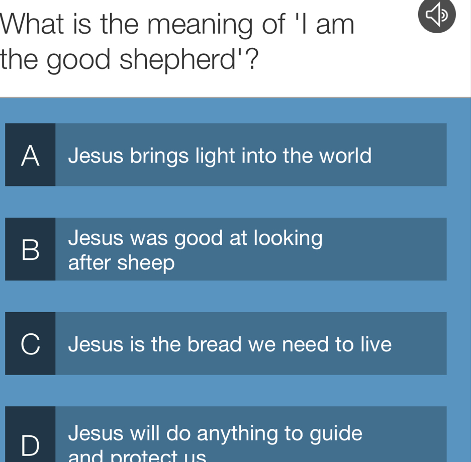 What is the meaning of 'I am
the good shepherd'?
A Jesus brings light into the world
B Jesus was good at looking
after sheep
Jesus is the bread we need to live
Jesus will do anything to guide
and protect us