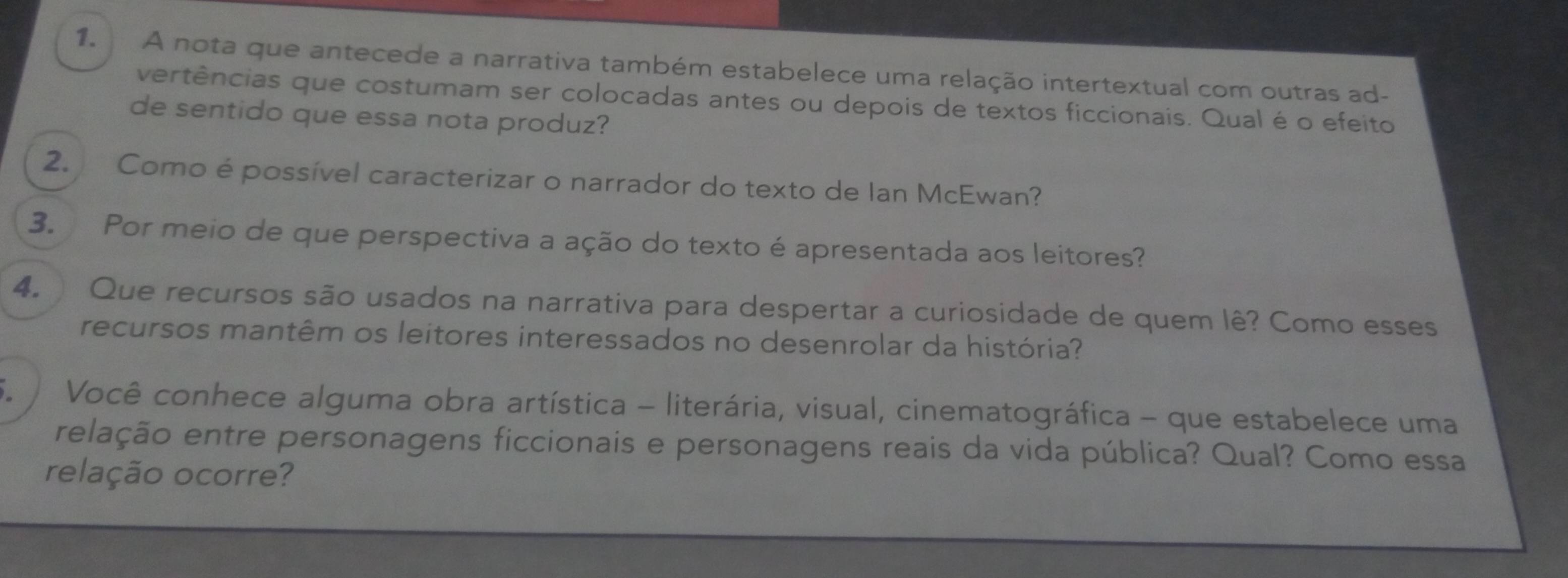 A nota que antecede a narrativa também estabelece uma relação intertextual com outras ad- 
vertências que costumam ser colocadas antes ou depois de textos ficcionais. Qual é o efeito 
de sentido que essa nota produz? 
2. Como é possível caracterizar o narrador do texto de Ian McEwan? 
3. Por meio de que perspectiva a ação do texto é apresentada aos leitores? 
4. Que recursos são usados na narrativa para despertar a curiosidade de quem lê? Como esses 
recursos mantêm os leitores interessados no desenrolar da história? 
S Você conhece alguma obra artística - literária, visual, cinematográfica - que estabelece uma 
relação entre personagens ficcionais e personagens reais da vida pública? Qual? Como essa 
relação ocorre?