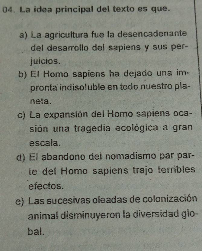 La idea principal del texto es que.
a) La agricultura fue la desencadenante
del desarrollo del sapiens y sus per-
juicios.
b) El Homo sapiens ha dejado una im-
pronta indiso!uble en todo nuestro pla-
neta.
c) La expansión del Homo sapiens oca-
sión una tragedia ecológica a gran
escala.
d) El abandono del nomadismo par par-
te del Homo sapiens trajo terribles
efectos.
e) Las sucesivas oleadas de colonización
animal disminuyeron la diversidad glo-
bal.