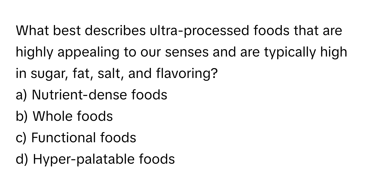 What best describes ultra-processed foods that are highly appealing to our senses and are typically high in sugar, fat, salt, and flavoring? 

a) Nutrient-dense foods 
b) Whole foods 
c) Functional foods 
d) Hyper-palatable foods