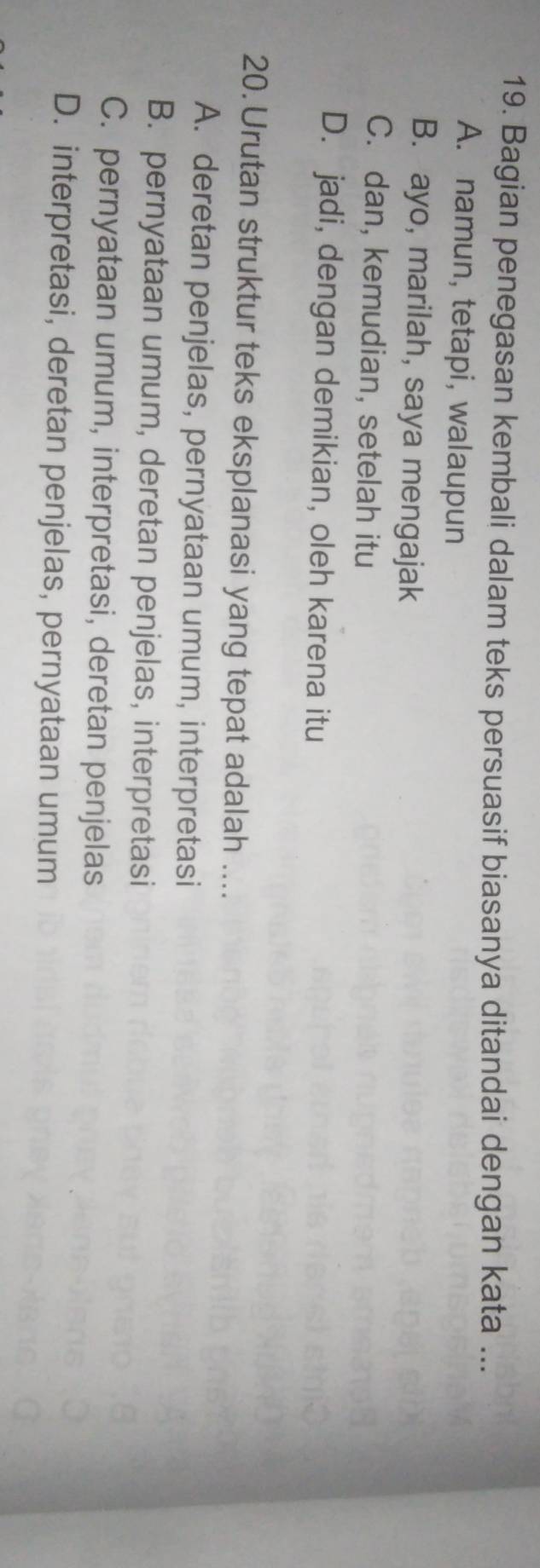 Bagian penegasan kembali dalam teks persuasif biasanya ditandai dengan kata ...
A. namun, tetapi, walaupun
B. ayo, marilah, saya mengajak
C. dan, kemudian, setelah itu
D. jadi, dengan demikian, oleh karena itu
20. Urutan struktur teks eksplanasi yang tepat adalah ....
A. deretan penjelas, pernyataan umum, interpretasi
B. pernyataan umum, deretan penjelas, interpretasi
C. pernyataan umum, interpretasi, deretan penjelas
D. interpretasi, deretan penjelas, pernyataan umum