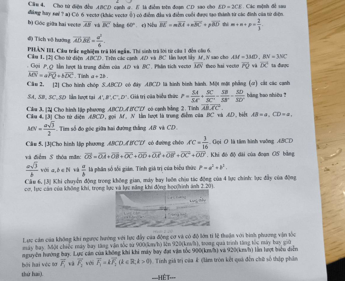 Cho tứ diện đều ABCD cạnh a. E là điểm trên đoạn CD sao cho ED=2CE. Các mệnh đề sau
đùng hay sai ? a) Có 6 vectơ (khác vectơ ǖ) có điểm đầu và điểm cuối được tạo thành từ các đỉnh của tứ diện.
b) Góc giữa hai vectơ overline AB và overline BC bàng 60°. c) Nếu vector BE=mvector BA+nvector BC+pvector BD thì m+n+p= 2/3 .
d) Tích vô hướng vector AD.vector BE= a^2/6 .
PHÀN III. Câu trắc nghiệm trã lời ngắn. Thí sinh trả lời từ câu 1 đến câu 6.
Câu 1. [2] Cho tứ diện ABCD. Trên các cạnh AD và BC lần lượt lấy M, N sao cho AM=3MD,BN=3NC.  Gọi P,Q lần lượt là trung điểm của AD và BC . Phân tích vectơ overline MN theo hai vecto overline PQ và vector DC ta được
vector MN=avector PQ+bvector DC. Tính a+2b.
Câu 2. [2] Cho hình chóp S.ABCD có đáy ABCD là hình bình hành. Một mặt phẳng (α) cắt các cạnh
SA, SB, SC, SD lần lượt tại A',B',C',D'. Giá trị của biểu thức P= SA/SA' + SC/SC' - SB/SB' - SD/SD'  bằng bao nhiêu ?
Câu 3. [2] Cho hình lập phương ABCD. A'B'C'D' có cạnh bằng 2. Tính vector AB.vector A'C'.
Câu 4. [3] Cho tứ diện ABCD, gọi M, N lần lượt là trung điểm của BC và AD, biết AB=a,CD=a,
MN= asqrt(3)/2 . Tìm số đo góc giữa hai đường thẳng AB và CD.
Câu 5. [3]Cho hình lập phương ABCD.A'' 'B'C'D' có đường chéo A'C= 3/16 . Gọi O là tâm hình vuông ABCD
và điểm S thỏa mãn: vector OS=vector OA+vector OB+vector OC+vector OD+vector OA'+vector OB'+vector OC'+vector OD'. Khi đó độ dài của đoạn OS bằng
 asqrt(3)/b  với a,b∈ N và  a/b  là phân số tối giản. Tính giá trị của biểu thức P=a^2+b^2.
Câu 6. [3] Khi chuyển động trong không gian, máy bay luôn chịu tác động của 4 lực chính: lực đẩy của động
cơ, lực cản của không khí, trọng lực và lực nâng khí động học(hình ảnh 2.20).
     
Lực cản của không khí ngược hướng với lực đẩy của động cơ và có độ lớn tỉ lệ thuận với bình phương vận tốc
máy bay. Một chiếc máy bay tăng vận tốc từ 900(km/h) lên 920(km/h), trong quả trinh tăng tốc máy bay giữ
nguyên hướng bay. Lực cản của không khí khi máy bay đạt vận tốc 900(km/h) và 920(km/h) lần lượt biểu diễn
bởi hai véc tơ vector F_1 và vector F_2 với vector F_1=kvector F_2(k∈ R;k>0). Tính giá trị của k (làm tròn kết quả đến chữ số thập phân
thứ hai). ==-HÉT-==