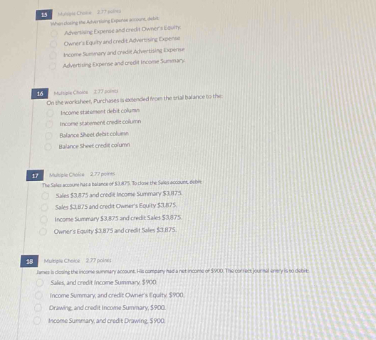 Mulsiple Chsice 2.77 points
When closing the Advertising Expense accoure, debie
Advertising Expense and credit Owner's Equity.
Owner's Equity and credit Advertising Expense
Income Summary and credit Advertising Expense
Advertising Expense and credit Income Summary.
16 Multiple Choice2 77 paints
On the worksheet, Purchases is extended from the trial balance to the:
Income statement debit column
Income statement credit column
Balance Sheet debit column
Balance Sheet credit column
17 Multiple Choice 2.77 paines
The Sales accourt has a balance of $3,875. To close the Salles account, debit
Sales $3,875 and credit Income Summary $3,875.
Sales $3,875 and credit Owner's Equity $3,875.
Income Summary $3,875 and credit Sales $3,875
Owner's Equity $3,875 and credit Sales $3,875
18 Multiple Choice 2.77 points
James is closing the income summary account. His company had a net income of $900. The correct journal entry is to debit
Sales, and credit Income Summary, $900.
Income Summary, and credit Owner's Equity, $900.
Drawing, and credit Income Summary, $900.
Income Summary, and credit Drawing, $900.