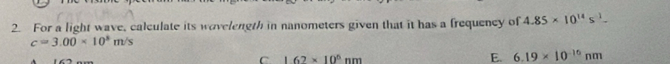 For a light wave, calculate its wavelength in nanometers given that it has a frequency of 4.85* 10^(14)s^(-1)
c=3.00* 10^8m/s
C 1.62* 10^6nm
E. 6.19* 10^(-16)nm