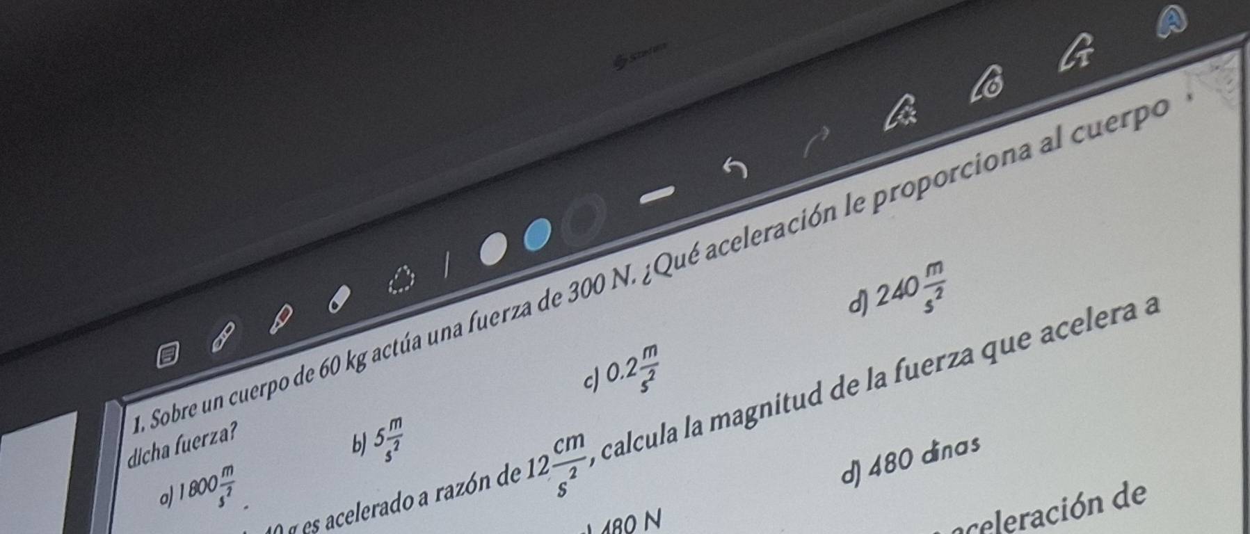 Stadane
240 m/s^2 
dicha fuerza? Sobre un cuerpo de 60 kg actúa una fuerza de 300 N. ¿Qué aceleración le proporciona al cuerp
d)
0.2 m/s^2 
c)
A é es acelerado a razón de 12 cm/s^2  calcula la magnitud de la fuerza que acelera a
b 5 m/s^2 
1800 m/s^2 
d) 480 dinas
a)
8O N
a celeración de